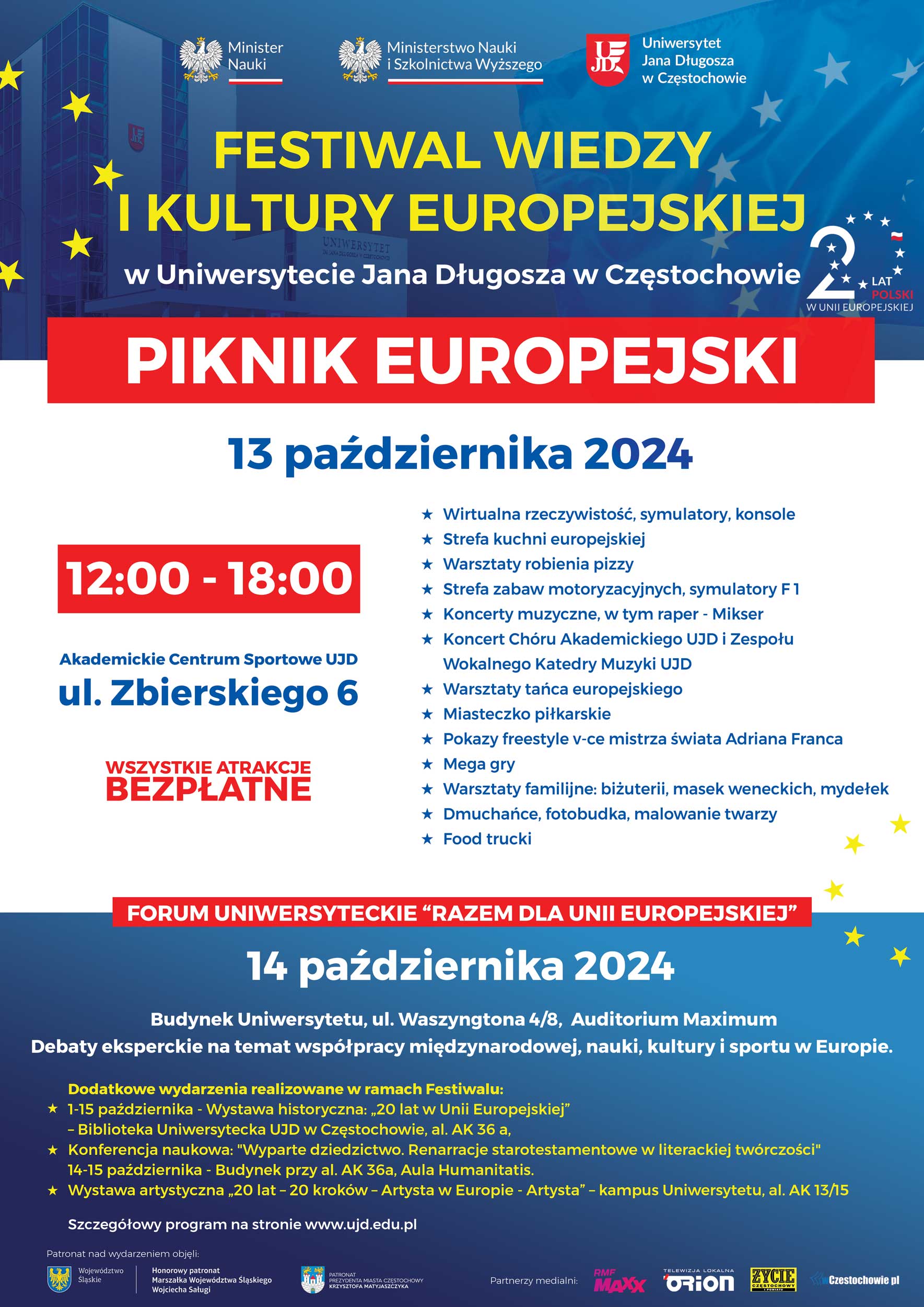 Grafika przedstawia plakat promujący Festiwal Wiedzy i Kultury Europejskiej na Uniwersytecie Jana Długosza w Częstochowie. Oto szczegóły wydarzenia: Piknik Europejski Data: 13 października 2024 Czas: 12:00 – 18:00 Miejsce: Akademickie Centrum Sportowe UJD, ul. Zbierskiego 6 Atrakcje (bezpłatne): Wirtualna rzeczywistość, symulatory, konsole Strefa kuchni europejskiej Warsztaty robienia pizzy Strefa zabaw motoryzacyjnych, symulatory F1 Koncerty muzyczne, m.in. rap (Mikser) Koncert Chóru Akademickiego UJD i Zespołu Wokalnego Katedry Muzyki UJD Warsztaty tańca europejskiego Miasteczko piłkarskie Pokazy freestyle'owe w wykonaniu mistrza świata Adriana Franca Mega gry Warsztaty rodzinne (biżuteria, maseczki weneckie, mydełka) Dmuchańce, fotobudka, malowanie twarzy Food trucki Forum Uniwersyteckie „Razem dla Unii Europejskiej” Data: 14 października 2024 Miejsce: Budynek Uniwersytetu, ul. Waszyngtona 4/8, Auditorium Maximum Program: Debaty eksperckie na temat współpracy międzynarodowej, nauki, kultury i sportu w Europie. Dodatkowe wydarzenia w ramach Festiwalu (1-15 października): Wystawa historyczna: „20 lat w Unii Europejskiej” Konferencja naukowa: „Wyparte dziedzictwo. Pamięć starostetmentowa w literackiej twórczości” Wystawa artystyczna „20 lat – Artyści w Europie” Szczegóły znajdują się na stronie www.ujd.edu.pl. Patronat honorowy objęli m.in. Ministerstwo Nauki i Województwo Śląskie, a partnerami medialnymi są RMF MAXX, Orion TV oraz lokalna prasa.